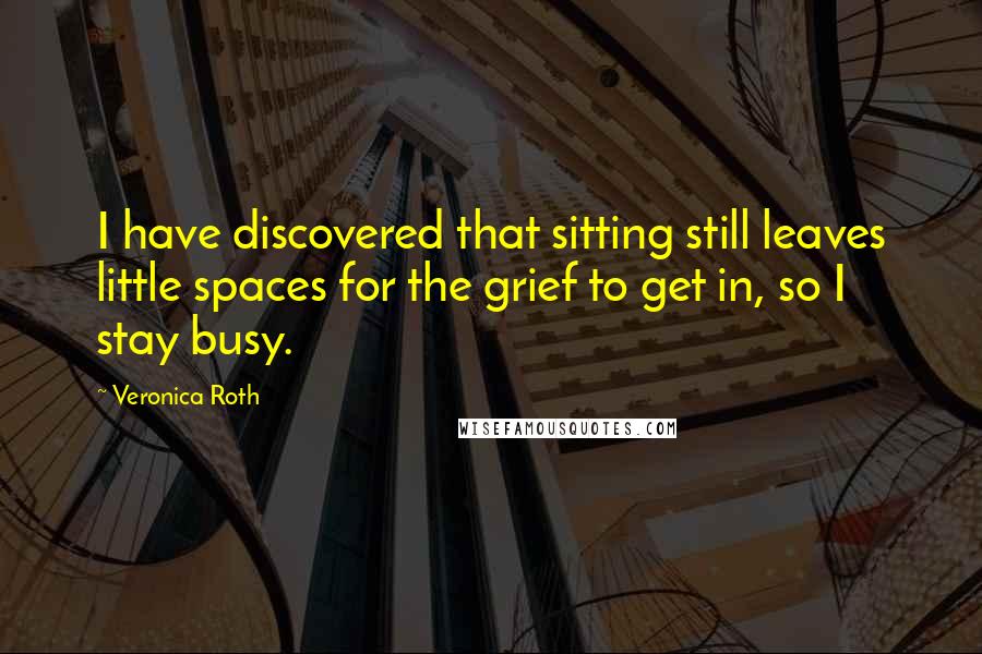 Veronica Roth Quotes: I have discovered that sitting still leaves little spaces for the grief to get in, so I stay busy.