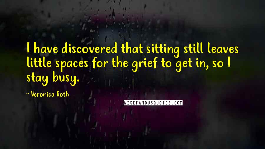 Veronica Roth Quotes: I have discovered that sitting still leaves little spaces for the grief to get in, so I stay busy.