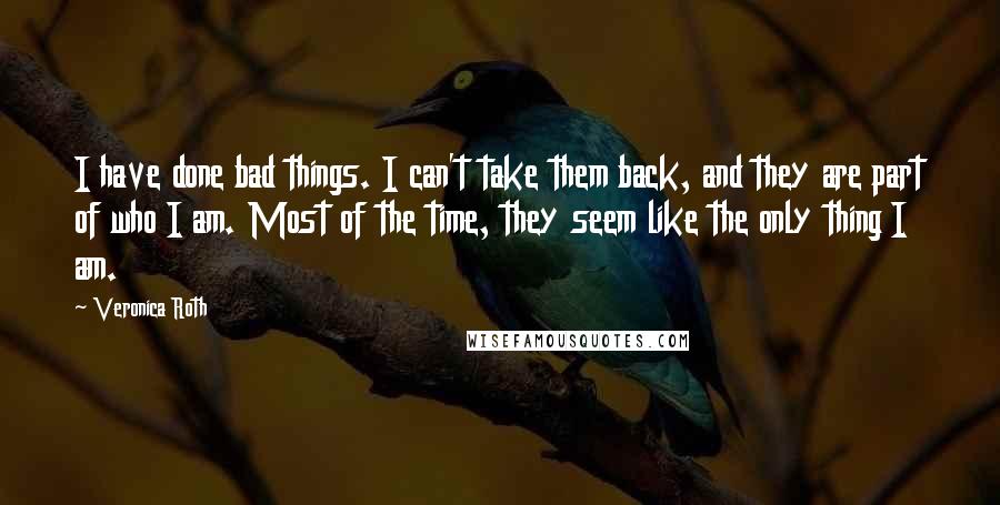 Veronica Roth Quotes: I have done bad things. I can't take them back, and they are part of who I am. Most of the time, they seem like the only thing I am.