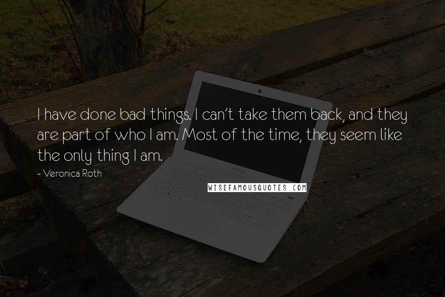 Veronica Roth Quotes: I have done bad things. I can't take them back, and they are part of who I am. Most of the time, they seem like the only thing I am.