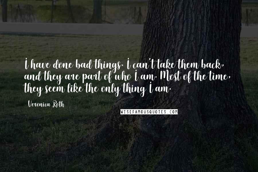 Veronica Roth Quotes: I have done bad things. I can't take them back, and they are part of who I am. Most of the time, they seem like the only thing I am.