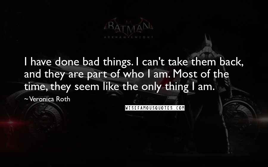 Veronica Roth Quotes: I have done bad things. I can't take them back, and they are part of who I am. Most of the time, they seem like the only thing I am.