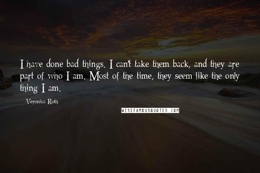 Veronica Roth Quotes: I have done bad things. I can't take them back, and they are part of who I am. Most of the time, they seem like the only thing I am.