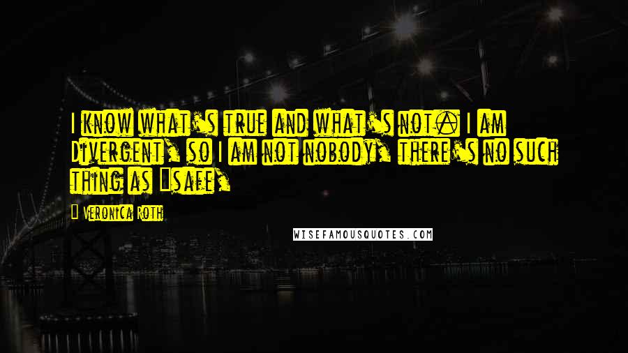 Veronica Roth Quotes: I know what's true and what's not. I am Divergent, so I am not nobody, there's no such thing as "safe,