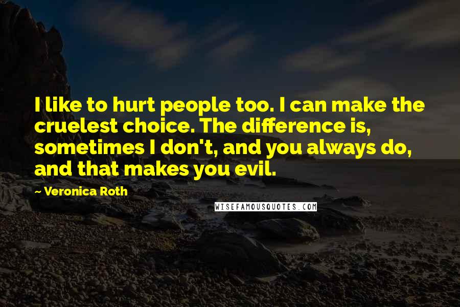 Veronica Roth Quotes: I like to hurt people too. I can make the cruelest choice. The difference is, sometimes I don't, and you always do, and that makes you evil.