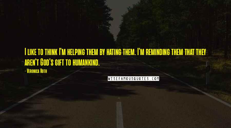 Veronica Roth Quotes: I like to think I'm helping them by hating them. I'm reminding them that they aren't God's gift to humankind.