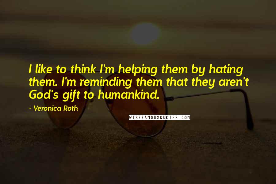 Veronica Roth Quotes: I like to think I'm helping them by hating them. I'm reminding them that they aren't God's gift to humankind.