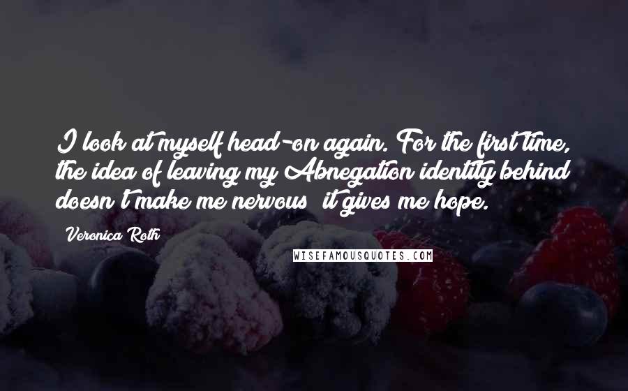 Veronica Roth Quotes: I look at myself head-on again. For the first time, the idea of leaving my Abnegation identity behind doesn't make me nervous; it gives me hope.