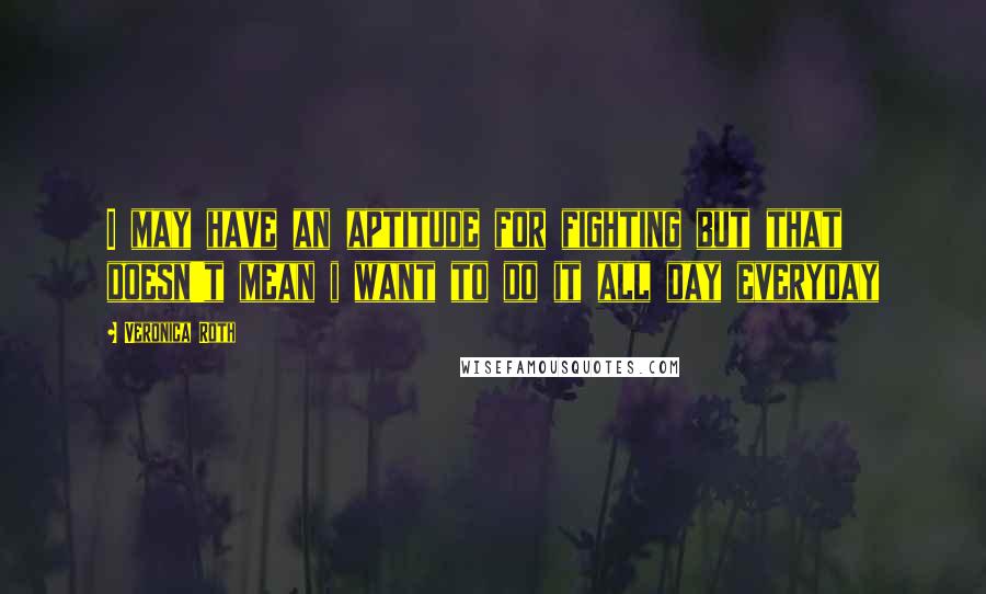 Veronica Roth Quotes: I may have an aptitude for fighting but that doesn't mean i want to do it all day everyday