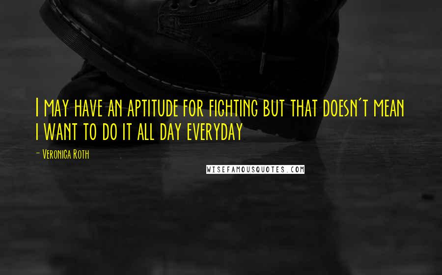 Veronica Roth Quotes: I may have an aptitude for fighting but that doesn't mean i want to do it all day everyday