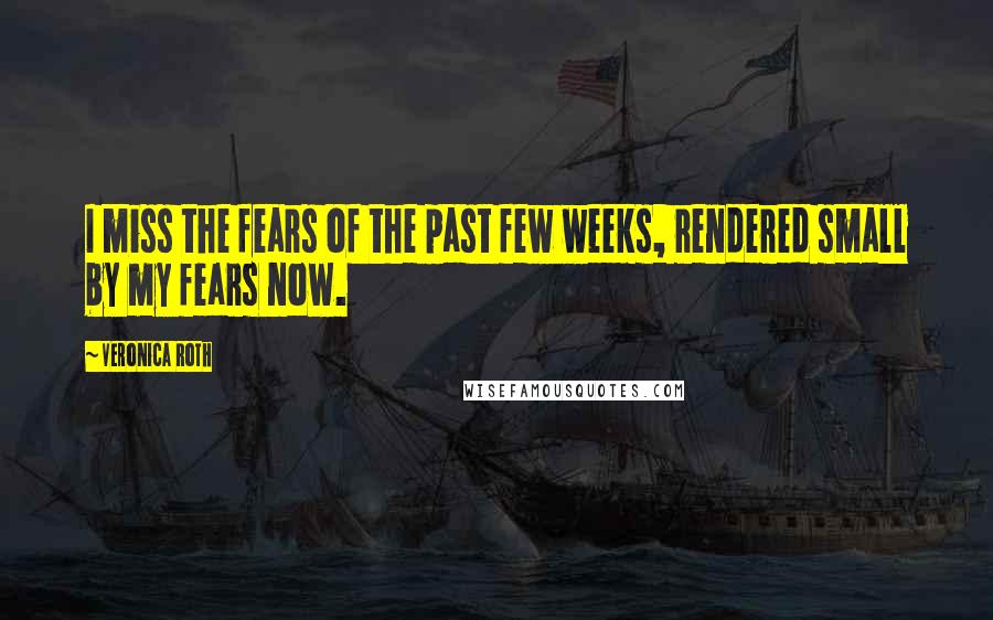 Veronica Roth Quotes: I miss the fears of the past few weeks, rendered small by my fears now.