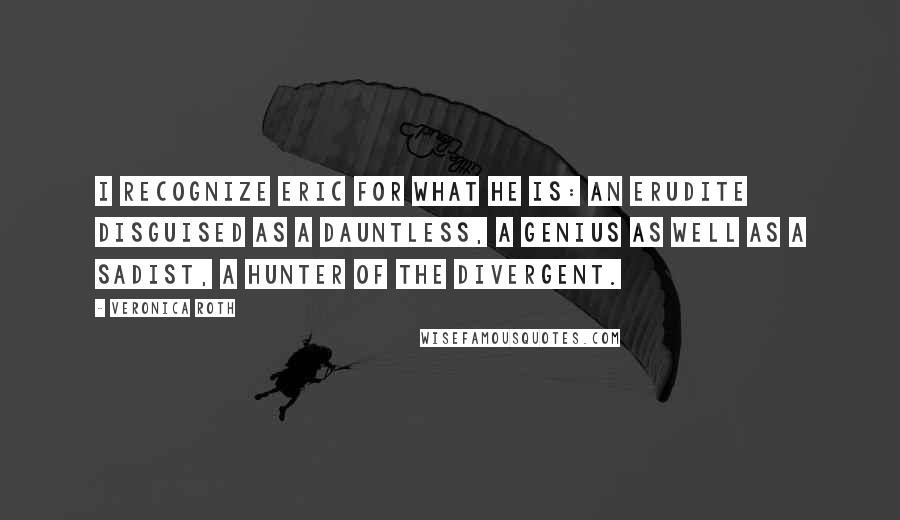 Veronica Roth Quotes: I recognize Eric for what he is: an Erudite disguised as a Dauntless, a genius as well as a sadist, a hunter of the Divergent.