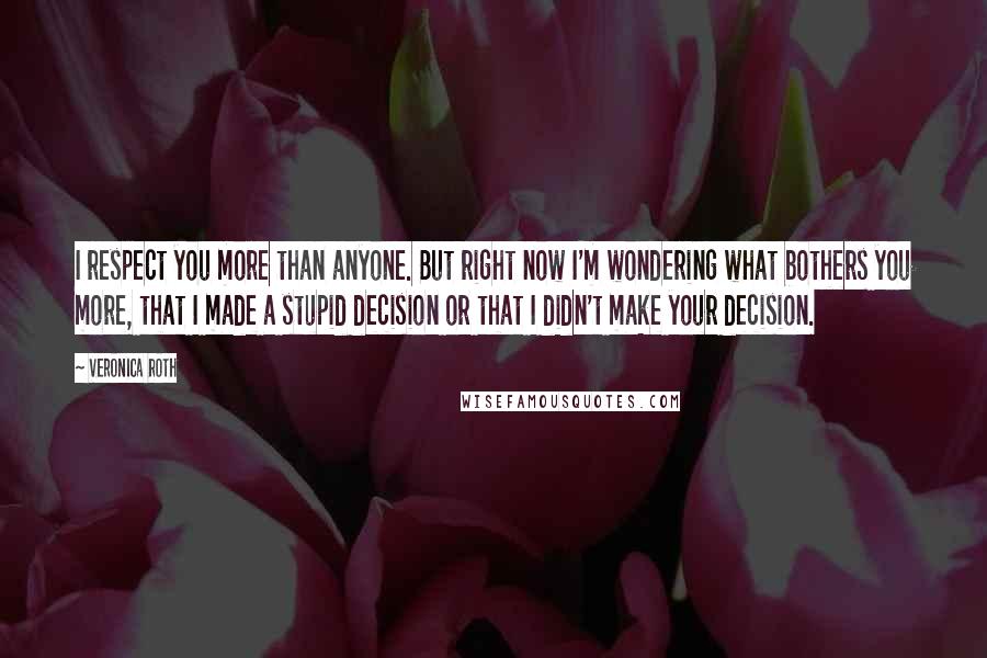 Veronica Roth Quotes: I respect you more than anyone. But right now I'm wondering what bothers you more, that I made a stupid decision or that I didn't make your decision.