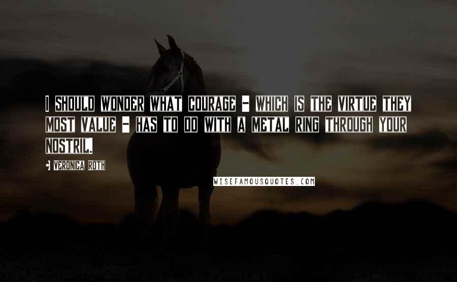 Veronica Roth Quotes: I should wonder what courage - which is the virtue they most value - has to do with a metal ring through your nostril.