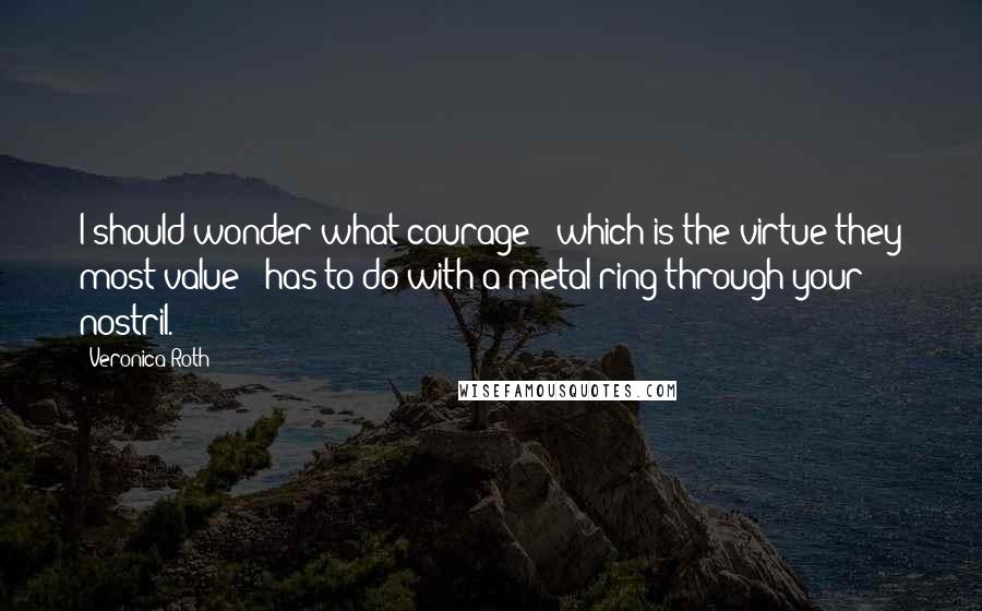 Veronica Roth Quotes: I should wonder what courage - which is the virtue they most value - has to do with a metal ring through your nostril.