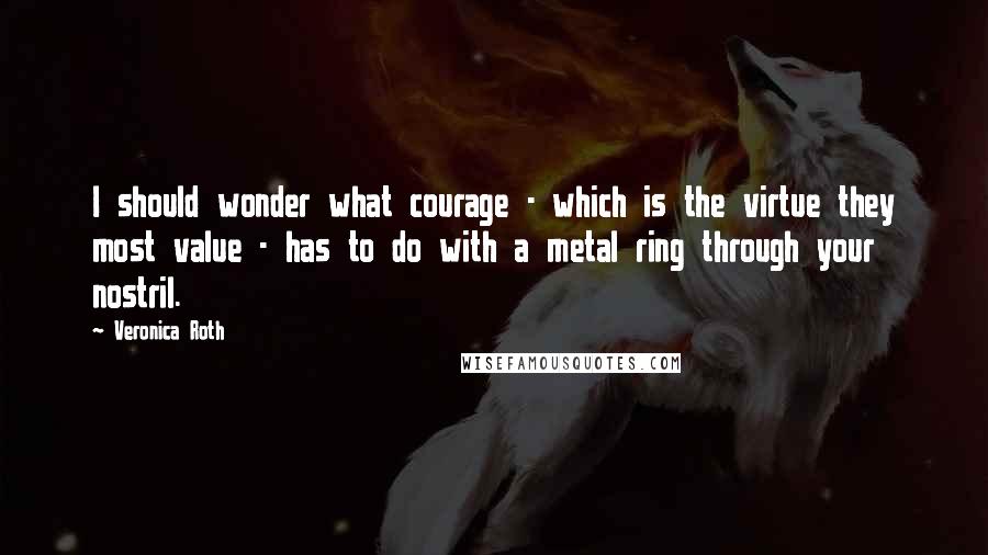 Veronica Roth Quotes: I should wonder what courage - which is the virtue they most value - has to do with a metal ring through your nostril.
