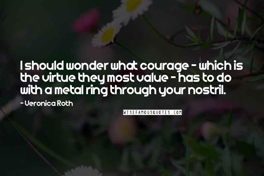 Veronica Roth Quotes: I should wonder what courage - which is the virtue they most value - has to do with a metal ring through your nostril.