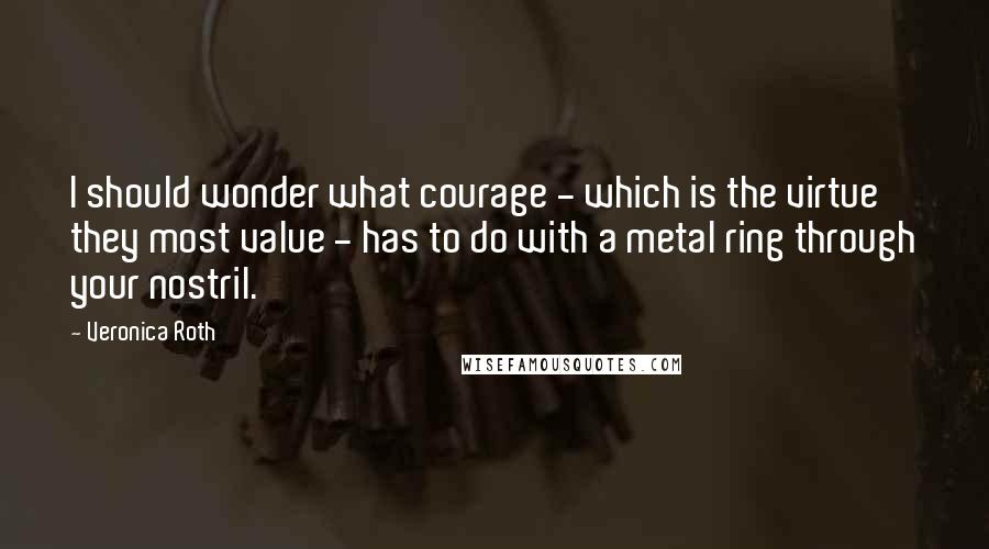 Veronica Roth Quotes: I should wonder what courage - which is the virtue they most value - has to do with a metal ring through your nostril.