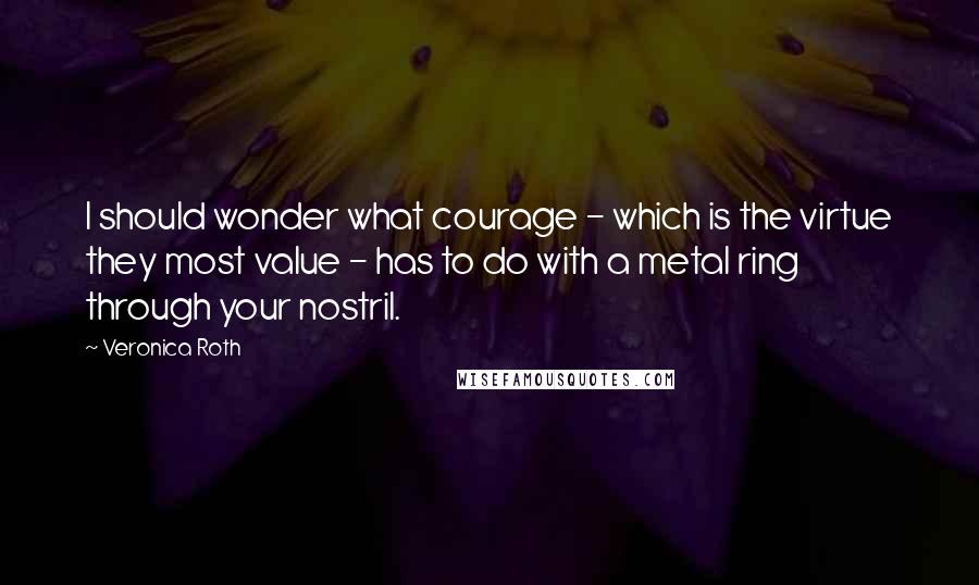 Veronica Roth Quotes: I should wonder what courage - which is the virtue they most value - has to do with a metal ring through your nostril.