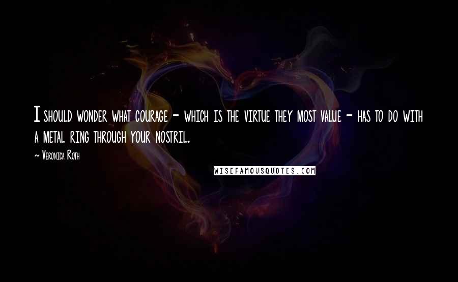 Veronica Roth Quotes: I should wonder what courage - which is the virtue they most value - has to do with a metal ring through your nostril.