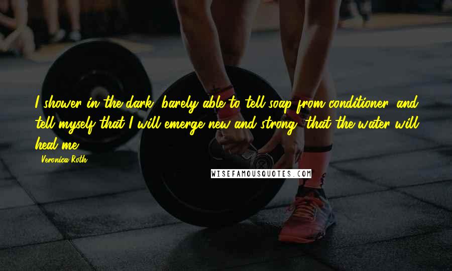 Veronica Roth Quotes: I shower in the dark, barely able to tell soap from conditioner, and tell myself that I will emerge new and strong, that the water will heal me.