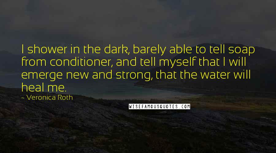 Veronica Roth Quotes: I shower in the dark, barely able to tell soap from conditioner, and tell myself that I will emerge new and strong, that the water will heal me.