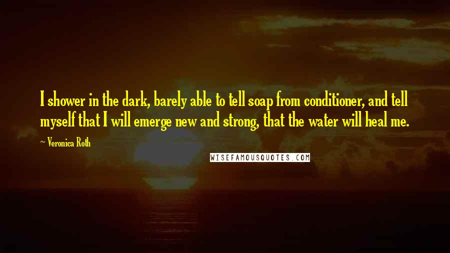 Veronica Roth Quotes: I shower in the dark, barely able to tell soap from conditioner, and tell myself that I will emerge new and strong, that the water will heal me.