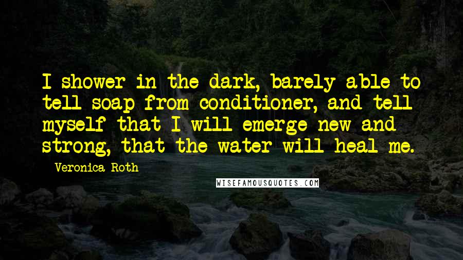 Veronica Roth Quotes: I shower in the dark, barely able to tell soap from conditioner, and tell myself that I will emerge new and strong, that the water will heal me.