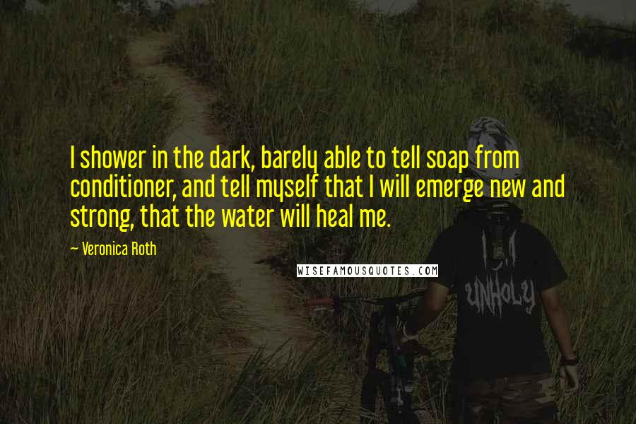 Veronica Roth Quotes: I shower in the dark, barely able to tell soap from conditioner, and tell myself that I will emerge new and strong, that the water will heal me.