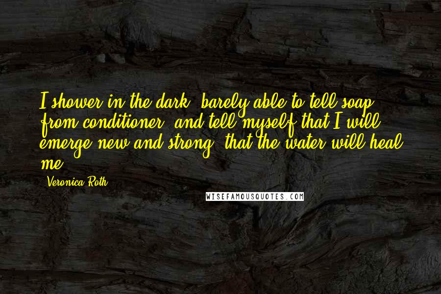 Veronica Roth Quotes: I shower in the dark, barely able to tell soap from conditioner, and tell myself that I will emerge new and strong, that the water will heal me.