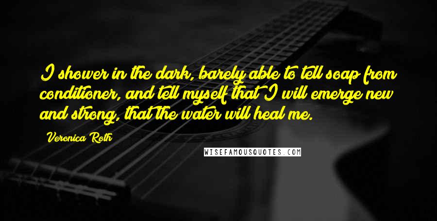 Veronica Roth Quotes: I shower in the dark, barely able to tell soap from conditioner, and tell myself that I will emerge new and strong, that the water will heal me.