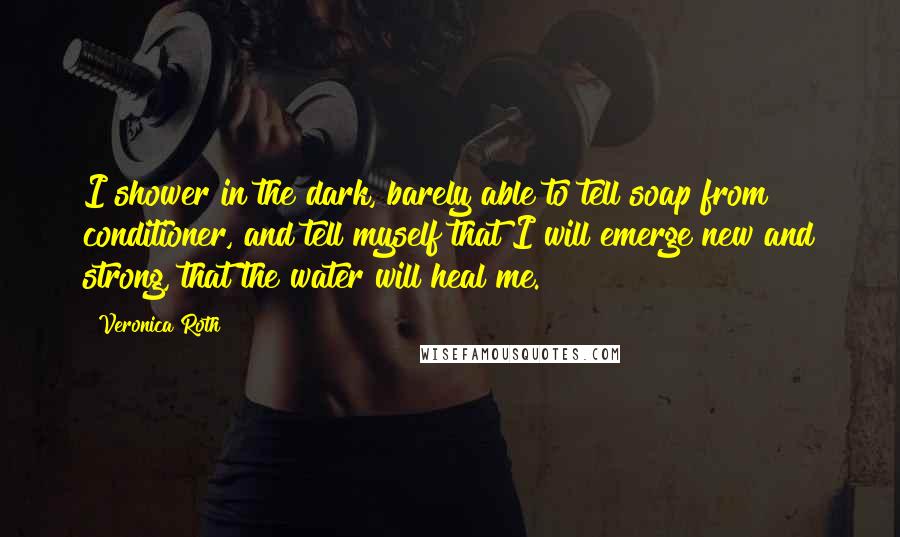 Veronica Roth Quotes: I shower in the dark, barely able to tell soap from conditioner, and tell myself that I will emerge new and strong, that the water will heal me.