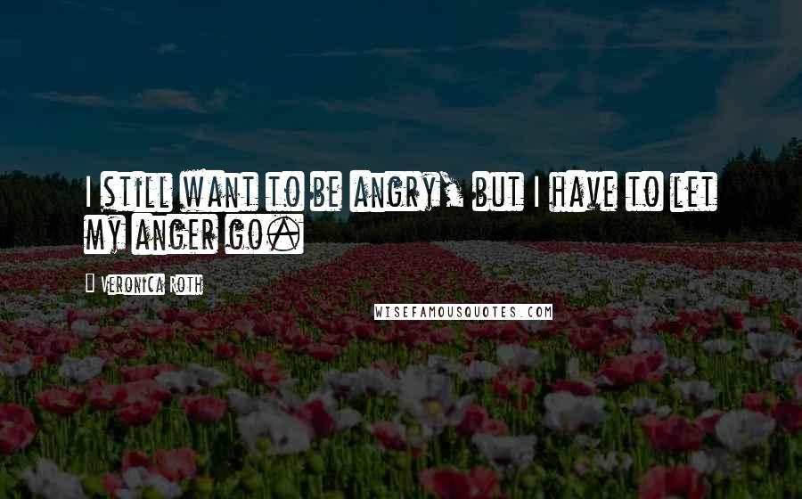 Veronica Roth Quotes: I still want to be angry, but I have to let my anger go.