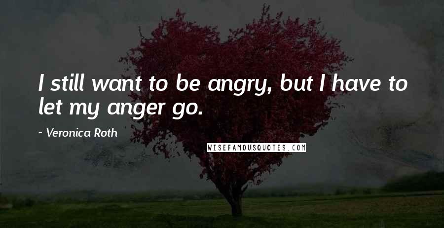 Veronica Roth Quotes: I still want to be angry, but I have to let my anger go.