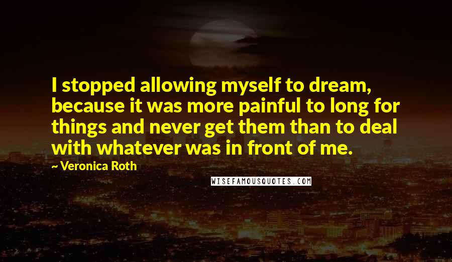 Veronica Roth Quotes: I stopped allowing myself to dream, because it was more painful to long for things and never get them than to deal with whatever was in front of me.