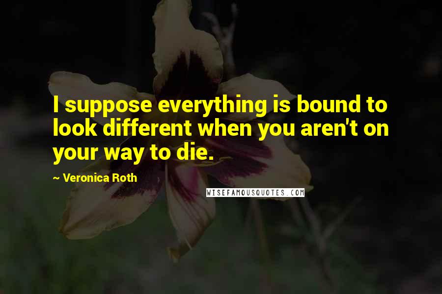 Veronica Roth Quotes: I suppose everything is bound to look different when you aren't on your way to die.