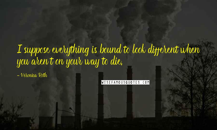 Veronica Roth Quotes: I suppose everything is bound to look different when you aren't on your way to die.