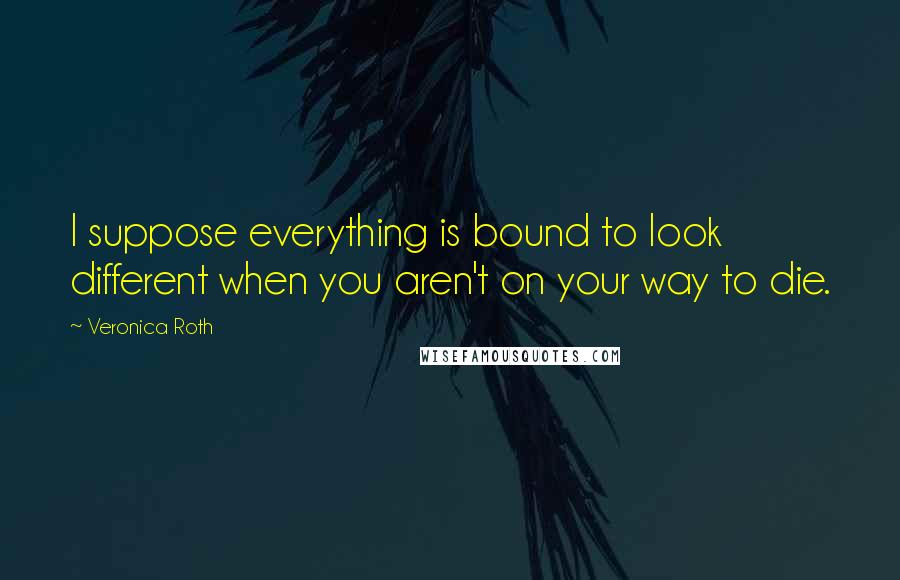 Veronica Roth Quotes: I suppose everything is bound to look different when you aren't on your way to die.