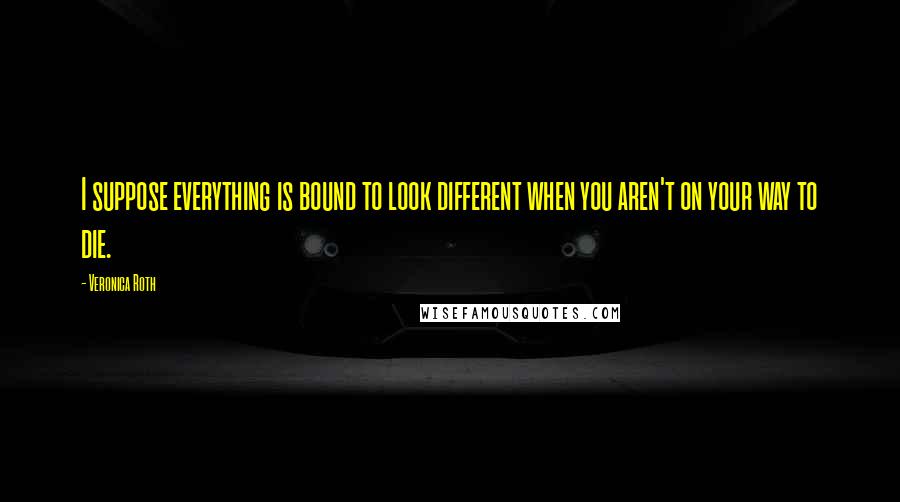 Veronica Roth Quotes: I suppose everything is bound to look different when you aren't on your way to die.