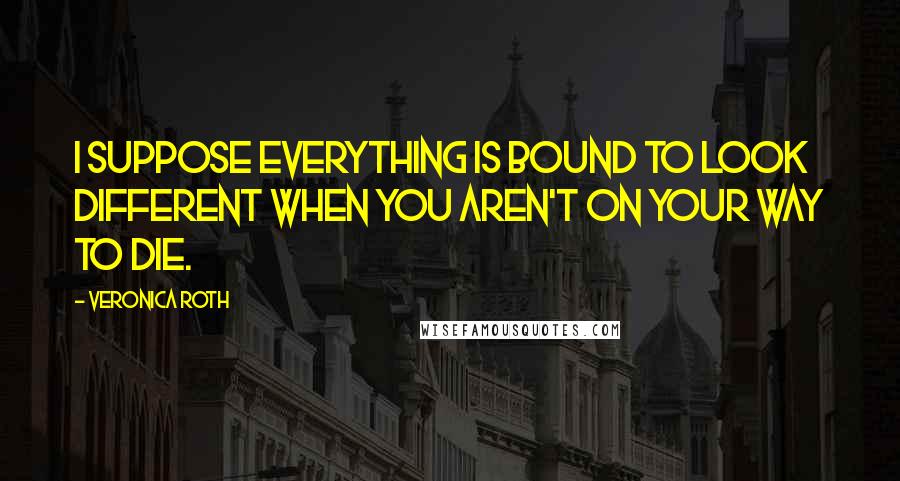 Veronica Roth Quotes: I suppose everything is bound to look different when you aren't on your way to die.
