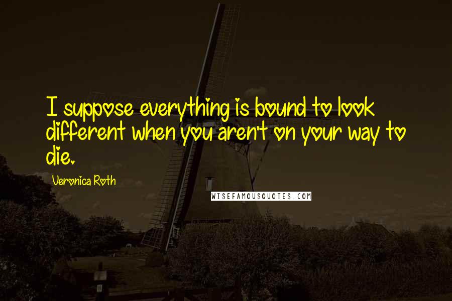 Veronica Roth Quotes: I suppose everything is bound to look different when you aren't on your way to die.