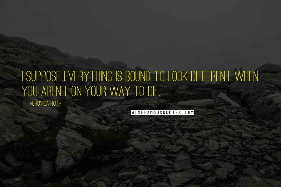 Veronica Roth Quotes: I suppose everything is bound to look different when you aren't on your way to die.