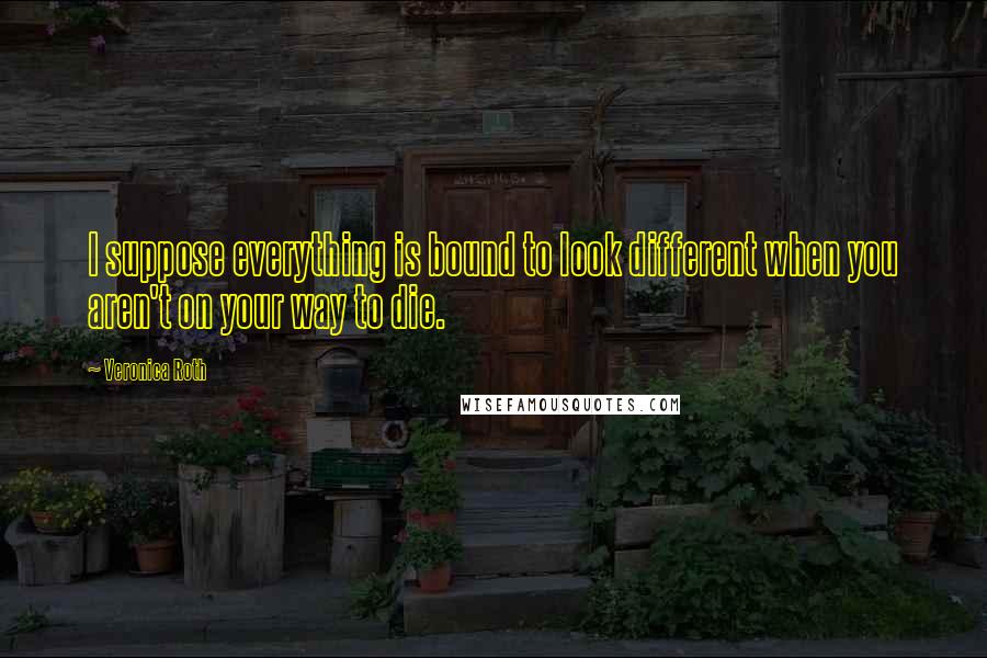 Veronica Roth Quotes: I suppose everything is bound to look different when you aren't on your way to die.