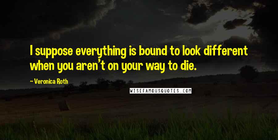 Veronica Roth Quotes: I suppose everything is bound to look different when you aren't on your way to die.