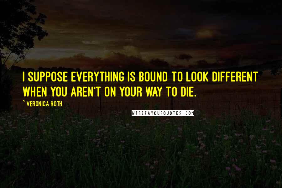 Veronica Roth Quotes: I suppose everything is bound to look different when you aren't on your way to die.