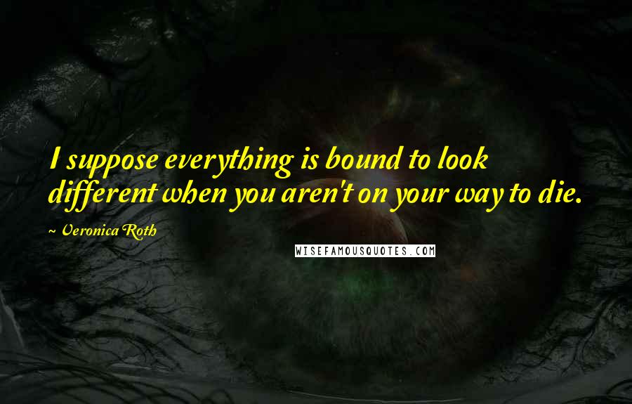 Veronica Roth Quotes: I suppose everything is bound to look different when you aren't on your way to die.