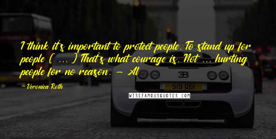 Veronica Roth Quotes: I think it's important to protect people. To stand up for people [ ... ] That's what courage is. Not ... hurting people for no reason. - Al