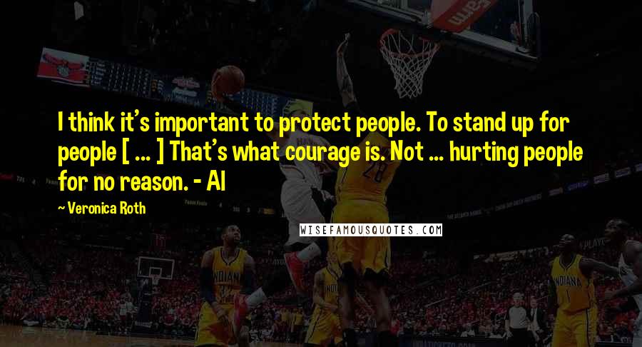 Veronica Roth Quotes: I think it's important to protect people. To stand up for people [ ... ] That's what courage is. Not ... hurting people for no reason. - Al