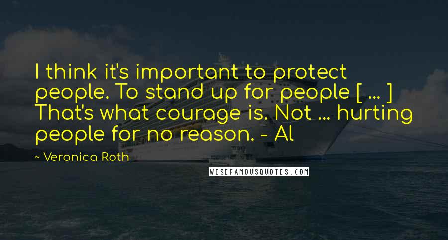 Veronica Roth Quotes: I think it's important to protect people. To stand up for people [ ... ] That's what courage is. Not ... hurting people for no reason. - Al