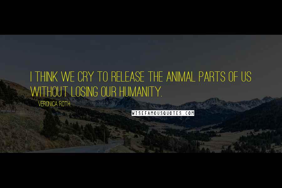 Veronica Roth Quotes: I think we cry to release the animal parts of us without losing our humanity.